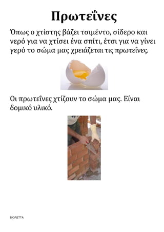 ΒΙΟΛΕΤΤΑ
Πρωτεΐνες
Όπως ο χτίστης βάζει τσιμέντο, σίδερο και
νερό για να χτίσει ένα σπίτι, έτσι για να γίνει
γερό το σώμα μας χρειάζεται τις πρωτεΐνες.
Οι πρωτεΐνες χτίζουν το σώμα μας. Είναι
δομικό υλικό.
 