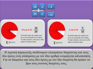 = 9 =10 Η τεχνική παραγωγής ισοδύναμων κλασμάτων διαιρώντας και τους δύο όρους ενός κλάσματος με τον ίδιο αριθμό ονομάζεται απλοποίηση. Για να διαιρέσω και τους δύο όρους με τον ίδιο διαιρέτη θα πρέπει να βρω τους κοινούς διαιρέτες τους. 