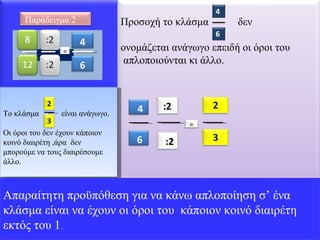 Το κλάσμα  είναι ανάγωγο. Οι όροι του δεν έχουν κάποιον κοινό διαιρέτη ,άρα  δεν  μπορούμε να τους διαιρέσουμε άλλο.  Απαραίτητη προϋπόθεση για να κάνω απλοποίηση σ’ ένα κλάσμα είναι να έχουν οι όροι του  κάποιον κοινό διαιρέτη εκτός του 1 .  Παράδειγμα 2 = 4 6 Προσοχή το κλάσμα  δεν  ονομάζεται ανάγωγο επειδή οι όροι του απλοποιούνται κι άλλο. 4 6 = :2 :2 