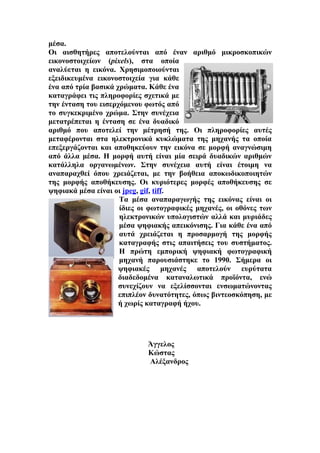 μέσα.
Οι αισθητήρες αποτελούνται από έναν αριθμό μικροσκοπικών
εικονοστοιχείων (pixels), στα οποία
αναλύεται η εικόνα. Χρησιμοποιούνται
εξειδικευμένα εικονοστοιχεία για κάθε
ένα από τρία βασικά χρώματα. Κάθε ένα
καταγράφει τις πληροφορίες σχετικά με
την ένταση του εισερχόμενου φωτός από
το συγκεκριμένο χρώμα. Στην συνέχεια
μετατρέπεται η ένταση σε ένα δυαδικό
αριθμό που αποτελεί την μέτρησή της. Οι πληροφορίες αυτές
μεταφέρονται στα ηλεκτρονικά κυκλώματα της μηχανής τα οποία
επεξεργάζονται και αποθηκεύουν την εικόνα σε μορφή αναγνώσιμη
από άλλα μέσα. Η μορφή αυτή είναι μία σειρά δυαδικών αριθμών
κατάλληλα οργανωμένων. Στην συνέχεια αυτή είναι έτοιμη να
αναπαραχθεί όπου χρειάζεται, με την βοήθεια αποκωδικοποιητών
της μορφής αποθήκευσης. Οι κυριότερες μορφές αποθήκευσης σε
ψηφιακά μέσα είναι οι jpeg, gif, tiff.
                     Τα μέσα αναπαραγωγής της εικόνας είναι οι
                     ίδιες οι φωτογραφικές μηχανές, οι οθόνες των
                     ηλεκτρονικών υπολογιστών αλλά και μυριάδες
                     μέσα ψηφιακής απεικόνισης. Για κάθε ένα από
                     αυτά χρειάζεται η προσαρμογή της μορφής
                     καταγραφής στις απαιτήσεις του συστήματος.
                     Η πρώτη εμπορική ψηφιακή φωτογραφική
                     μηχανή παρουσιάστηκε το 1990. Σήμερα οι
                     ψηφιακές μηχανές αποτελούν ευρύτατα
                     διαδεδομένα καταναλωτικά προϊόντα, ενώ
                     συνεχίζουν να εξελίσσονται ενσωματώνοντας
                     επιπλέον δυνατότητες, όπως βιντεοσκόπηση, με
                     ή χωρίς καταγραφή ήχου.




                            Άγγελος
                            Κώστας
                            Αλέξανδρος
 