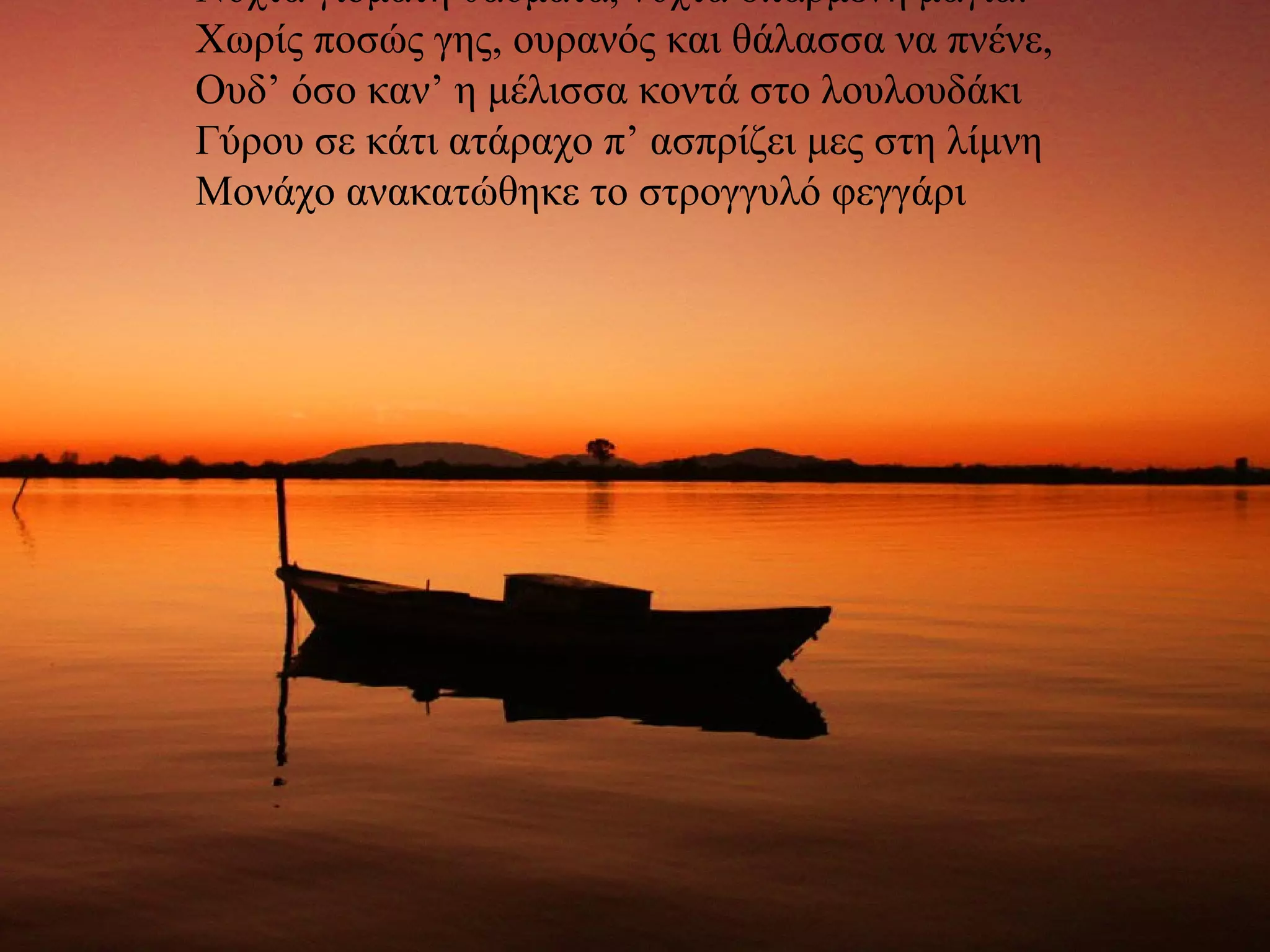 Νύχτα γιομάτη θαύματα, νύχτα σπαρμένη μάγια! Χωρίς ποσώς γης, ουρανός και θάλασσα να πνένε, Ουδ’ όσο καν’ η μέλισσα κοντά στο λουλουδάκι Γύρου σε κάτι ατάραχο π’ ασπρίζει μες στη λίμνη Μονάχο ανακατώθηκε το στρογγυλό φεγγάρι 