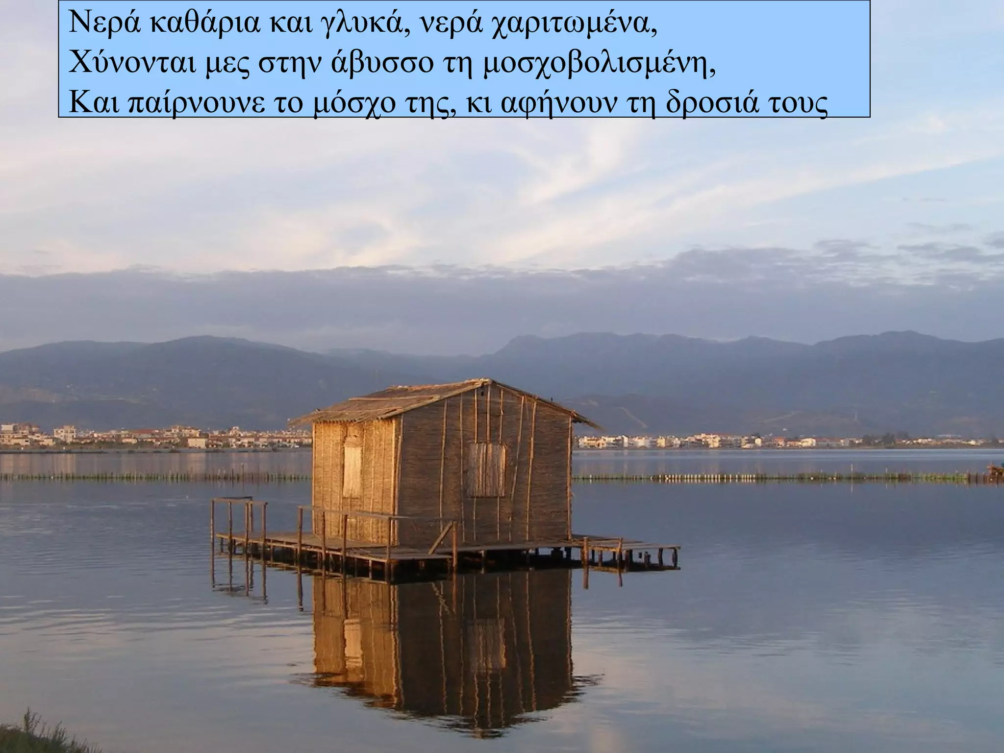 Νερά καθάρια και γλυκά, νερά χαριτωμένα,  Χύνονται μες στην άβυσσο τη μοσχοβολισμένη, Και παίρνουνε το μόσχο της, κι αφήνουν τη δροσιά τους 