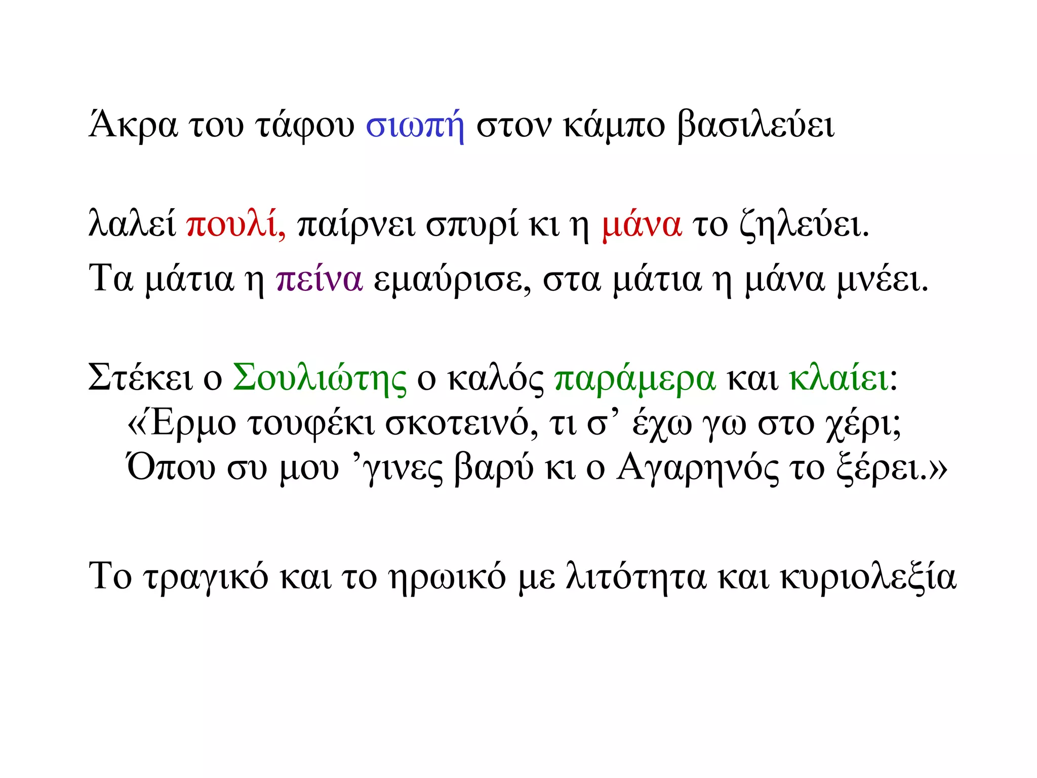 Άκρα του τάφου  σιωπή  στον κάμπο βασιλεύει λαλεί  πουλί,  παίρνει σπυρί κι η  μάνα  το ζηλεύει. Τα μάτια η  πείνα  εμαύρισε, στα μάτια η μάνα μνέει. Στέκει ο  Σουλιώτης  ο καλός  παράμερα  και  κλαίει : «Έρμο τουφέκι σκοτεινό, τι σ’ έχω γω στο χέρι; Όπου συ μου ’γινες βαρύ κι ο Αγαρηνός το ξέρει.» Το τραγικό και το ηρωικό με λιτότητα και κυριολεξία 