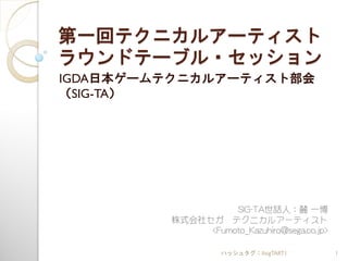第一回テクニカルアーティスト
ラウンドテーブル・セッション
IGDA日本ゲームテクニカルアーティスト部会
（SIG-TA）




                   SIG-TA世話人：麓 一博
         株式会社セガ テクニカルアーティスト
              <Fumoto_Kazuhiro@sega.co.jp>

                   ハッシュタグ：#sigTART1          1
 
