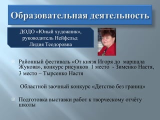 Районный фестиваль «От князя Игоря до  маршала Жукова», конкурс рисунков  1 место  - Зименко Настя,  3 место – Тырсенко Настя Областной заочный конкурс «Детство без границ» Подготовка выставки работ к творческому отчёту школы ДОДО «Юный художник», руководитель Нейфельд  Лидия Теодоровна 