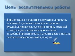 формирование и развитие творческой личности, усвоившей духовные ценности и традиции русской литературы, русской истории, имеющей сознательную и нравственную позицию, способной проектировать и строить свою жизнь на основе ценностей русской культуры 
