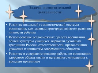 Развитие школьной гуманистической системы воспитания, где главным критерием является развитие личности ребенка Использование всевозможных средств воспитания  общей культуры учащихся, верности духовным традициям России, ответственности, правосознания, уважения к ценностям современного общества Развитие и совершенствование работы по воспитанию здорового образа жизни и негативного отношения к вредным привычкам Задачи  воспитательной деятельности: 