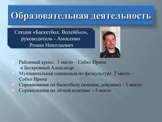 Районный кросс:  1 место – Собко Ирина и Бескровный Александр Муниципальная олимпиада по физкультуре  2 место –  Собко Ирина Соревнования по баскетболу (юноши, девушки) – 1 место Соревнования по лёгкой атлетике – 3 место Секция «Баскетбол. Волейбол», руководитель - Амосенко  Роман Николаевич 