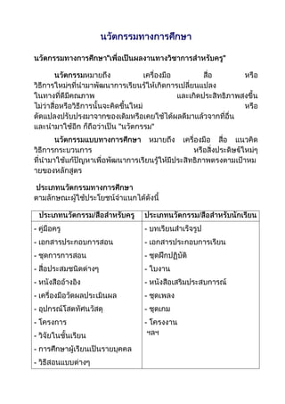 นวัตกรรมทางการศึกษา<br />นวัตกรรมทางการศึกษาquot;
เพื่อเป็นผลงานทางวิชาการสำหรับครูquot;
<br />นวัตกรรมหมายถึง เครื่องมือ สื่อ หรือ วิธีการใหม่ๆที่นำมาพัฒนาการเรียนรู้ให้เกิดการเปลี่ยนแปลง ในทางที่ดีมีคุณภาพ และเกิดประสิทธิภาพสูงขึ้น ไม่ว่าสื่อหรือวิธีการนั้นจะคิดขึ้นใหม่ หรือ ดัดแปลงปรับปรุงมาจากของเดิมหรือเคยใช้ได้ผลดีมาแล้วจากที่อื่น และนำมาใช้อีก ก็ถือว่าเป็น quot;
นวัตกรรมquot;
<br />นวัตกรรมแบบทางการศึกษา หมายถึง เครื่องมือ สื่อ แนวคิด วิธีการกระบวนการ หรือสิ่งประดิษฐ์ใหม่ๆ ที่นำมาใช้แก้ปัญหาเพื่อพัฒนาการเรียนรู้ให้มีประสิทธิภาพตรงตามเป้าหมายของหลักสูตร<br /> ประเภทนวัตกรรมทางการศึกษา ตามลักษณะผู้ใช้ประโยชน์จำแนกได้ดังนี้<br />ประเภทนวัตกรรม/สื่อสำหรับครูประเภทนวัตกรรม/สื่อสำหรับนักเรียน- คู่มือครู- เอกสารประกอบการสอน- ชุดการการสอน- สื่อประสมชนิดต่างๆ- หนังสืออ้างอิง- เครื่องมือวัดผลประเมินผล- อุปกรณ์โสตทัศนวัสดุ- โครงการ- วิจัยในชั้นเรียน- การศึกษาผู้เรียนเป็นรายบุคคล- วิธีสอนแบบต่างๆ ฯลฯ- บทเรียนสำเร็จรูป- เอกสารประกอบการเรียน- ชุดฝึกปฏิบัติ- ใบงาน- หนังสือเสริมประสบการณ์- ชุดเพลง- ชุดเกม- โครงงาน ฯลฯ<br />หลักการพิจารณานำนวัตกรรมมาใช้พัฒนาการเรียนรู้<br />การจะพิจารณานำนวัตกรรมมาใช้ในการพัฒนาการเรียนรู้ในวิชา หรือ กลุ่มสาระการเรียนรู้ใดๆ ควรยึดหลักสำคัญ ดังนี้<br /> 1) ตรงกับปัญหาหรือจุดพัฒนาของวิชานั้นเพียงใด<br /> 2) มีความสอดคล้องกับธรรมชาติวิชาหรือไม่<br /> 3) สามารถนำไปใช้ในสถานการณ์จริงได้หรือไม่<br /> 4) มีหลักฐานน่าเชื่อถือว่าเคยใช้ได้ผลดีมาแล้วหรือไม่<br />ประโยชน์ของนวัตกรรมทางการศึกษา<br /> 1) นักเรียนเรียนรู้ได้เร็วขึ้น<br /> 2) นักเรียนเข้าใจบทเรียนเป็นรูปธรรม<br /> 3) บรรยากาศการเรียนสนุกสนาน<br /> 4) บทเรียนน่าสนใจ<br /> 5) ลดเวลาในการสอน<br /> 6) ประหยัดค่าใช้จ่าย<br />การออกแบบนวัตกรรม<br /> นวัตกรรมมีความสำคัญ การพิจารณาความสำคัญของนวัตกรรม ให้ดูที่เหตุผลความจำเป็นของปัญหา ถ้ามีข้อมูลแสดงว่านักเรียนส่วนใหญ่มีความบกพร่องในจุดประสงค์การเรียนใดๆ ที่มีผลกระทบร้ายแรงต่อการเรียนการสอนทั้งปัจจุบัน และมีแนวโน้มเกิดขึ้นในอนาคตก็สมควรสร้างนวัตกรรมนั้นๆ ได้<br />ในการออกแบบนวัตกรรมผู้ออกแบบควรกล่าวถึงส่วนต่างๆ ต่อไปนี้<br />1) ชื่อนวัตกรรม<br />2) วัตถุประสงค์ของการใช้นวัตกรรม<br />3) ทฤษฎีหลักการที่ใช้ในการสร้างนวัตกรรม<br />4) ส่วนประกอบของนวัตกรรม<br />5) การนำนวัตกรรมไปใช้<br />การวางแผนพัฒนานวัตกรรม<br />เป็นแนวคิดที่ผู้ออกแบบนวัตกรรมจะต้องถามตัวเองว่า จะสร้างนวัตกรรมอะไรจึงจะมีประสิทธิภาพเพียงพอต่อการแก้ปัญหาจะไปค้นหาแหล่งอ้างอิงที่ไหนจะต้องสร้างกี่ชิ้นกี่ประเภท ใช้เทคนิคการสร้างอะไรบ้าง จะมีแนวการใช้นวัตกรรมอย่างไร ผู้ออกแบบนวัตกรรมควรวางแผนไว้ 3 ขั้นตอน<br /> 1) ขั้นพัฒนา<br /> ผู้ออกแบบนวัตกรรมต้องศึกษาแหล่งข้อมูลต่างๆ ของการพัฒนา คือ<br /> - ศึกษารายการนวัตกรรม และลักษณะเฉพาะของแต่ละนวัตกรรมตัวอย่างนวัตกรรม<br /> - ศึกษาหลักสูตรหลักการสอนรายวิชาต่างๆ เอกสารแนะนำ หลักการสอนต่างๆ ตัวอย่างแนวการสอน แนวการจัดกิจกรรม<br /> - ศึกษาทบทวนทฤษฎีการสอน หลักจิตวิทยาการศึกษา<br /> - มีความริเริ่มสร้างสรรค์ด้วยตนเอง<br />2) ขั้นทดลองใช้<br /> - หลังจากพัฒนานวัตกรรม 1 ชิ้น ผู้สอนควรนำไปทดลองสอน ระบุ ชั้น วิชา ทดสอบเก็บคะแนนและหลังการใช้นวัตกรรม<br />3) ขั้นประเมินผลและรายงาน<br />หลังจากทดลอง ผู้ออกแบบนวัตกรรมได้นำนวัตกรรมไปทดลองใช้และเก็บคะแนน วิเคราะห์ผลการทดสอบ แสดงสถิติเปรียบเทียบค่าเฉลี่ยก่อนการทดลอง ผู้ออกแบบนวัตกรรมเขียนรายงานผลการทดลองเผยแพร่ให้ครู-อาจารย์อื่นๆ ทราบ อาจประกอบด้วย<br />(1) แผนการสอนที่ใช้ทดลองนวัตกรรม<br />(2) นวัตกรรมที่สร้าง หรือ พัฒนาขึ้น<br />(3) คู่มือการใช้นวัตกรรม<br />(4) แบบทดสอบ ก่อน-หลัง การใช้นวัตกรรม<br />(5) รายงานผลการทดลอง<br />การทดลองใช้นวัตกรรม<br /> การทดลองใช้นวัตกรรม หมายถึง การนำนวัตกรรมที่สร้างเสร็จเรียบร้อยและมีการประเมินตรวจสอบคุณภาพของนวัตกรรม ทั้งในด้านความเหมาะสมถูกต้องทางภาษา เนื้อหา และความสะดวกหรือปัญหาอุปสรรคต่างๆ ในการทดลองไปใช้สอนในสภาพบรรยากาศของชั้นเรียนจริงๆ โดยผู้ออกแบบนวัตกรรมจะต้องกำหนดรูปแบบการประเมินด้วยการระบุวัตถุประสงค์ตัวแปรที่ศึกษา (ต้องการศึกษาเกี่ยวกับเรื่องอะไรบ้าง เช่น ความสนใจ ผลสัมฤทธิ์ หรือ เวลาที่ใช้) กลุ่มตัวอย่าง (ระบุว่าไปทดลองกับนักเรียน ระดับชั้นใด โรงเรียนไหน จำนวนเท่าใด) เครื่องมือที่ใช้วัด (ได้แก่ แบบทดสอบ แบบบันทึกการสังเกตหรือแบบสัมภาษณ์) และวิธีการวิเคราะห์ข้อมูลง่ายๆ (เช่นค่าร้อยละ ค่าเฉลี่ยส่วนเบี่ยงเบนมาตรฐาน หรือทดสอบความแตกต่างของค่าเฉลี่ย ฯลฯ) และกำหนดแนวทาง สรุปผลการทดลองใช้<br />รูปแบบของการทดลอง<br /> มีหลายรูปแบบ ในที่นี้จะนำเสนอเพียง 2 รูปแบบ เพื่อให้เกิดแนวคิดดังนี้<br />การทดลองรูปแบบที่ 1<br /> ผู้สอนนำนวัตกรรมไปใช้ในชั้นเรียน เมื่อการสอนสิ้นสุดลง ทำการสอบ วัดเพื่อวัดผลการเรียนได้ผลหรือไม่<br />นวัตกรรม------ สอบ<br /> การทดลองรูปแบบที่ 2<br /> ผู้สอนทำการทดสอบก่อนนำนวัตกรรมไปใช้ เว้นช่วงระยะเวลา 1 สัปดาห์ แล้วทำการสอน โดยใช้นวัตกรรม เมื่อการสอนสิ้นสุดลง ให้นักเรียนทำ แบบทดสอบอีกครั้ง ด้วยแบบทดสอบฉบับเดิม (หรือคู่ขนาน) แล้วเปรียบเทียบผลการทดลอง<br />(สอบ----นวัตกรรม-------สอบ<br />ตัวอย่างนวัตกรรม<br />1. ชุดการสอนแบบศูนย์การเรียน<br /> ชุดการสอน หมายถึง ระบบการนำสื่อการสอนหลายๆ ชนิดที่สอดคล้องกับเนื้อหาวิชาและประสบการณ์ของแต่ละหน่วย มาช่วยในการเปลี่ยนพฤติกรรมการเรียนรู้ของเด็กให้บรรลุจุดมุ่งหมาย ชุดการสอนนิยมจัดไว้ในกล่องหรือซองแบ่งเป็นหมวดๆ บางครั้งเรียกว่า quot;
กล่องการสอนquot;
 หรือ quot;
กล่องวิเศษquot;
 เพราะหยิบมาเพียงกล่องเดียวก็ทำให้การเรียนการสอนเป็นไปอย่างสะดวกสบาย และมีประสิทธิภาพอย่างยิ่ง<br /> ในแต่ละหน่วยของชุดการสอนจะกำหนดจุดมุ่งหมายเชิง พฤติกรรม หัวข้อ เนื้อหาวิชา วิธีสอน กิจกรรม วัสดุอุปกรณ์ การวัดและประเมินผล เป็นหน่วยๆ ไป แต่ละหน่วยจะมีความสมบูรณ์ในตัวเอง ชุดการสอนสามารถแบ่งได้เป็น 3 ชนิด คือ<br /> 1) ชุดการสอนประกอบการบรรยาย เป็นชุดการสอนสำหรับครู กำหนดกิจกรรมและสื่อการสอนให้ครูใช้ประกอบการบรรยาย ทำให้ครูพูดน้อยลง นักเรียนมีส่วนร่วมในกิจกรรมการเรียนมากขึ้น มีองค์ประกอบ ดังนี้<br /> - คู่มือ (หัวข้อบรรยาย)<br /> - สื่อ (ใช้ประกอบการบรรยาย)<br /> - กิจกรรม (ตามลำดับ)<br /> 2) ชุดการสอนสำหรับกิจกรรม นักเรียนจะเรียนรู้จากการประกอบกิจกรรมกลุ่มร่วมกันตามสื่อและหัวข้อที่กำหนดไว้ ครูจะเปลี่ยนบทบาทโดยสิ้นเชิง กลายเป็นผู้เตรียมประสบการณ์หรือ ผู้อำนวยการเรียน ผู้ประสานงาน (ให้เด็กทำกิจกรรม) และเป็นผู้ตอบคำถามเท่านั้น<br /> 3) ชุดการสอนรายบุคคล เป็นชุดการสอนที่สร้างขึ้นเพื่อให้ผู้เรียนเรียนด้วยตนเองตามกระบวนการและลำดับขั้นที่บอกไว้ เมื่อเรียนจบตอนแล้วก็จะทำแบบทดสอบเพื่อประเมินผลแล้วก็เรียนชุดการสอนชุดต่อไป ตามลำดับขั้น ครูจะให้ความช่วยเหลือในฐานะผู้ประสานงานและคอยตอบปัญหา (ถ้ามี) ชุดการสอนรายบุคคลนี้ ผู้เรียนนำไปเรียนที่บ้านก็ได้ เป็นการช่วยเสริมวิชาที่อ่อนได้เป็นอย่างดี<br />วิธีสอนแบบศูนย์การเรียน<br /> การสอนแบบศูนย์การเรียน มีลักษณะสำคัญ ดังนี้<br />1. แบ่งกลุ่มนักเรียน ตามแผนการจัดการเรียนรู้แต่ละเรื่องออกเป็น 4-6 กลุ่ม ให้มีกลุ่มสำรอง 1 กลุ่ม เสมอ<br />2. ระบบการสอนแบบศูนย์การเรียน เน้นการเรียนรู้ด้วยตนเอง เพื่อให้ประสบการณ์การเรียนรู้ที่มั่นคงถาวร<br />3. จัดกิจกรรมการเรียน ให้สอดคล้องกับพฤติกรรมที่คาดหวังตั้งเงื่อนไขและเกณฑ์ให้เหมาะสม<br />4. นำสื่อประสมมาประกอบการเรียนการสอน<br />5. กระบวนการสอนในห้องเรียนแบบศูนย์การเรียน มี 5 ขั้น คือ<br /> 1) ทำแบบทดสอบก่อนเรียน<br /> 2) นำเข้าสู่บทเรียน<br /> 3) จัดกิจกรรมการเรียน<br /> 4) สรุปบทเรียน และ<br /> 5) ประเมินผล<br />ชุดการสอนแบบศูนย์การเรียน<br /> ชุดการสอนเป็นที่รวมของสื่อการเรียนหลายประเภทที่สนับสนุนให้การเรียนการสอนประสบความสำเร็จ การเรียนและสื่อการเรียนเป็นหัวใจสำคัญของกระบวนการเรียนการสอน<br />ส่วนประกอบของชุดการสอนในศูนย์การเรียน มีดังนี้<br />1) กล่องสำหรับใส่บัตรกิจกรรม<br />2) บัตรกิจกรรม ประกอบด้วย บัตรคำสั่ง บัตรเนื้อหา บัตรคำถาม บัตรเฉลย<br />3) สื่อการเรียน เช่น แผ่นภาพ แผ่นที่ หุ่นจำลอง หนังสือ ฯลฯ<br />4) คู่มือครู มีหัวข้อ คำนำ คำชี้แจง แผนการสอน<br />5) ข้อทดสอบก่อนและหลังเรียน<br />6) เฉลย<br />กระบวนการสร้างชุดการสอน<br />1. ศึกษาจุดม่งหมายหลักสูตรและขอบข่ายของเนื้อหากลุ่มสาระการเรียนรู้ ในระดับชั้นที่จะสอน<br />2. ทำโครงการสอนหรือกำหนดการสอนตลอดปี โดยแบ่งเป็นรายภาค<br />3. นำเนื้อหาวิชาหรือเรื่องที่จะสอนแบ่งเป็นหน่วยการเรียนย่อย<br />4. ทำแผนการจัดการเรียนรู้ วิธีทำแผนการจัดการเรียนรู้มีขั้นตอนดังต่อไปนี้<br />(1) แบ่งเนื้อหาหรือเรื่องออกเป็นหน่วยย่อยเรียกว่า หัวเรื่อง<br />(2) กำหนดแนวคิด<br />(3) กำหนดจุดประสงค์เชิงพฤติกรรมให้มีพฤติกรรม เงื่อนไข และเวลา<br />(4) กำหนดวิธีการนำเข้าสู่บทเรียน<br />(5) จัดกลุ่มกิจกรรม<br />ศูนย์ที่เนื้อหากิจกรรมการเรียนสื่อการเรียนประเมินผล<br />(6) กำหนดการสรุปผลการเรียนและประเมินผล<br />(7) กำหนดสิ่งที่ครูจะต้องเตรียม<br />ตัวอย่างการสอนแบบศูนย์การเรียน<br />กลุ่มสาระการเรียนรู้ วิทยาศาสตร์ ชั้นประถมศึกษาปีที่ 3<br />หน่วยการเรียนที่ 1. สิ่งที่มีชีวิต  เวลา 3 ชั่วโมง<br />หัวเรื่อง ศูนย์ที่ 1 1) การดำรงชีวิตของสัตว์<br /> ศูนย์ที่ 2 2) ประโยชน์ของสัตว์<br /> ศูนย์ที่ 3 3) การคุ้มครองและการสงวนรักษาสัตว์ เช่น การไม่จับปลาในฤดูวางไข่<br /> ศูนย์ที่ 4 4) ผลเสียของการทำลายสัตว์<br /> ศูนย์ที่ 5 5) การไม่ประทุษร้ายต่อชีวิตและร่างกายของบุคคลและสัตว์<br /> ศูนย์ (สำรอง) 6) เขียนรายงาน<br />ความคิดรวบยอด1) สัตว์แต่ละชนิดมีการดำรงชีวิตและประโยชน์แตกต่างกัน2) ทุกชีวิตย่อมปรารถนาความสุขไม่อยากได้รับความทุกข์3) การคุ้มครองและสงวนรักษาสัตว์ ทำให้สัตว์ไม่สูญพันธุ์4) หากปรารถนาความสุขอย่างสร้างความทุกข์ให้แก่สัตว์หรือผู้อื่น<br />จุดม่งหมายเชิงพฤติกรรม<br />1. บอกการดำรงชีวิตของสัตว์ได้ 3 ข้อ จาก 5 ข้อ<br />2. บอกประโยชน์ของสัตว์ได้ 2 ข้อ จาก 3 ข้อ<br />3. ยกตัวอย่างวิธีสงวนพันธุ์สัตว์ได้ 1 วิธี<br />4. พูดชักจูงให้ผู้อื่นเห็นว่าการทำลายสัตว์มีผลเสียอย่างไร<br />5. อธิบายถึงความทุกข์และความเดือดร้อนของสัตว์หรือผู้อื่นอันสืบเนื่องมาจากการกระทำของตนได้<br />การดำเนินการเรียนการสอนมี 3 ขั้นตอน ดังนี้<br />1. ขั้นนำไปสู่บทเรียน<br />2. ขั้นประกอบกิจกรรม<br />3. ขั้นสรุปบทเรียน<br />แนวทางในการจัดกิจกรรมแต่ละขั้นตอนอาจทำได้ดังนี้<br /> 1. ขั้นนำเข้าสู่บทเรียน อาจเลือกใช้วิธีหนึ่งวิธีใดก็ได้ เช่น สนทนา ซักถาม ร้องเพลง quot;
ลาวสมเด็จquot;
 เป็นต้น<br /> 2. ขั้นประกอบกิจกรรม<br />ศูนย์เนื้อหาวิชาบูรณาการสื่อการเรียนกิจกรรมการเรียนประเมินผล5        1.สิ่งมีชีวิต(สัตว์)การไม่ประทุษร้ายต่อชีวิตและร่างกายของบุคคลและสัตว์1.บัตรคำสั่ง  6 บัตร2.บัตรเนื้อหา 6 บัตร.3.แผ่นภาพที่แสดง   - คนกำลังทรมานสัตว์   -ทั้งหมดรวมอยู่    ในภาพเดียวกัน     ภาพเดียวกันจัด4.บัตรกิจกรรม6บัตร5.บัตรเฉลย6บัตร6.นำกระดาษคำตอบติดตัวไปด้วย1.อ่านบัตรคำสั่ง2.อ่านบัตรเนื้อหา3.ดูแผ่นภาพ4.อ่านบัตรกิจกรรมและปฏิบัติตามคำชี้แจง5.ตรวจคำตอบจากเฉลยด้วยตนเองในตอนก. ส่วนตอนข. ส่งครูตรวจ 1.นักเรียนตอบคำถามเกี่ยวกับคุณค่าของความเมาตตาได้ถูกต้องอย่างน้อย4ข้อใน5ข้อ2.นักเรียนแสดงความคิดเห็นจากภาพที่ได้ดู   <br />ศูนย์อื่นๆ ก็ทำตามตัวอย่างข้างต้น เว้นแต่มีกิจกรรมที่ต่างกันออกไปแล้วแต่ผู้สอนจะกำหนด<br />การสรุปบทเรียนอาจทำได้หลายวิธี เช่น อภิปรายเสนอความคิดเห็นแสดงบทบาทสมมุติเกี่ยวกับเรื่องที่เรียน เป็นต้น<br />การประเมินผล<br /> 1. จากการสังเกตการณ์ปฏิบัติกิจกรรมภายในกลุ่มทั้งที่เป็นงานเฉพาะบุคคลและงานกลุ่ม<br /> 2. จากการให้ทำข้อทดสอบก่อน-หลังเรียน 20 ข้อ และข้อทดสอบประจำกลุ่ม<br /> 3. สังเกตพฤติกรรมภายหลังการเรียนเรื่องนี้แล้วเมื่อได้ชุดการสอนแล้ว ครูก็นำไปสอนให้ห้องเรียนแบบศูนย์การเรียน<br />สิ่งที่ครูต้องเตรียมเมื่อจะสอนแบบศูนย์การเรียน<br /> 1. กระดาษคำตอบ ซึ่งนักเรียนต้องนำติดตัวไปเพื่อปฏิบัติกิจกรรมตามศูนย์ต่างๆ<br /> 2. เครื่องบันทึกเสียง<br /> 3. สื่อการเรียนทุกชนิดที่ระบุอยู่ในช่องสื่อการเรียนในแผนการจัดการเรียนรู้<br /> 4. สถานที่สอน<br />----------------------------------------------<br />แหล่งอ้างอิง: เอกสารประกอบการอบรมหลักสูตร quot;
การพัฒนานวัตรรม(ด้านที่ 3) ให้เป็นผลงานวิชาการครูที่มีคุณภาพ สถาบันพัฒนาความก้าวหน้า กรุงเทพมหานคร<br />