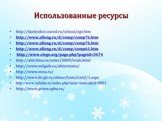 Использованные ресурсы http://kpolyakov.narod.ru/school/ege.htm http://www.alleng.ru/d/comp/comp76.htm http://www.alleng.ru/d/comp/comp76.htm http://www.alleng.ru/d/comp/comp61.htm http://www.ctege.org/page.php?pageid=3674 http://abit.ifmo.ru/enter/2009/trials.html http://www.miigaik.ru/abiturientu/ http://www.msiu.ru/ http://www.lti-gti.ru/abitur/Lists/List2/1.aspx http://www.ucheba.ru/index.php?area=statics&id=8883 http://www.priem.spbu.ru/ 