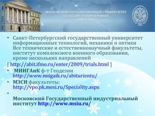 Санкт-Петербургский государственный университет информационных технологий, механики и оптики Все технические и естественнонаучный факультеты, институт комплексного военного образования, кроме нескольких направлений [  http://abit.ifmo.ru/enter/2009/trials.html  ]    МИИГАиК  ф-т Геодезии  http://www.miigaik.ru/abiturientu/   МЭСИ  факультеты:  http://vpo.pk.mesi.ru/Speciality.aspx   Московский Государственный индустриальный институт  http ://www.msiu.ru/   