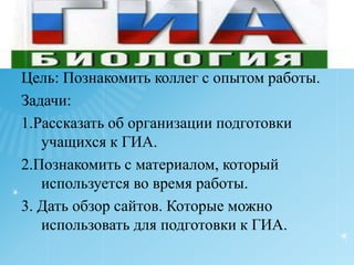Цель: Познакомить коллег с опытом работы.Задачи:1.Рассказать об организации подготовки учащихся к ГИА.2.Познакомить с материалом, который используется во время работы.3. Дать обзор сайтов. Которые можно использовать для подготовки к ГИА.