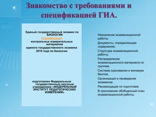 .Знакомство с требованиями и  спецификацией ГИА.  Единый государственный экзамен по БИОЛОГИИ Спецификация контрольных измерительных материалов единого государственного экзамена 2010 года по биологии         подготовлен Федеральным государственным научным учреждением «ФЕДЕРАЛЬНЫЙ ИНСТИТУТ ПЕДАГОГИЧЕСКИХ ИЗМЕРЕНИЙ» Назначение экзаменационной работы.Документы, определяющие содержание.Структура экзаменационной работы.Распределение экзаменационного материала по группам.Система оценивания и минимум баллов.Организация и проведение экзаменов.Рекомендации по подготовкеВ приложение обобщенный план экзаменационной работы.