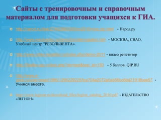 Сайты с тренировочным и справочным материалом для подготовки учащихся к ГИА.http://narod.ru/disk/27462980000/bio2010mioo.zip.html   - Народ.руhttp://www.resolventa.ru/demo/bio/demogiabio.htm  - МОСКВА, СВАО, Учебный центр "РЕЗОЛЬВЕНТА».http://www.video-repetitor.ru/index.php/demo-2011 - видео репетиторhttp://5ballov.qip.ru/test.php?do=test&test_id=150   - 5 баллов. QIP.RUhttp://www.e-ypok.ru/user/reset/1996/1296229225/fca704a2072a0ab56bc8bd21918bee57  - Учимся вместе.http://www.legionr.ru/download_files/legion_catalog_2010.pdf  - ИЗДАТЕЛЬСТВО  «ЛЕГИОН»