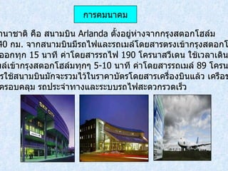 สนามบินนานาชาติ คือ สนามบิน  Arlanda  ตั้งอยู่ห่างจากกรุงสตอกโฮล์ม ประมาณ  40  กม .  จากสนามบินมีรถไฟและรถเมล์โดยสารตรงเข้ากรุงสตอกโฮล์ม โดยรถไฟออกทุก   15  นาที ค่าโดยสารรถไฟ  190  โครนาสวีเดน ใช้เวลาเดินทาง  20  นาที และมีรถเมล์เข้ากรุงสตอกโฮล์มทุกๆ  5-10  นาที ค่าโดยสารรถเมล์  89  โครนาสวีเดน ค่าภาษีการใช้สนามบินมักจะรวมไว้ในราคาบัตรโดยสารเครื่องบินแล้ว เครือข่ายการบิน ในประเทศครอบคลุม รถประจำทางและระบบรถไฟสะดวกรวดเร็ว การคมนาคม 