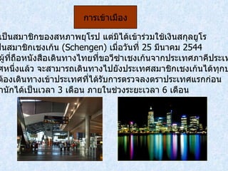 สวีเดนเป็นสมาชิกของสหภาพยุโรป แต่มิได้เข้าร่วมใช้เงินสกุลยูโร และเป็นสมาชิกเชงเก้น  ( Schengen)  เมื่อวันที่  25  มีนาคม  2544  ดังนั้น ผู้ที่ถือหนังสือเดินทางไทยที่ขอวีซ่าเชงเก้นจากประเทศภาคีประเทศใด ประเทศหนึ่งแล้ว จะสามารถเดินทางไปยังประเทศสมาชิกเชงเก้นได้ทุกประเทศ แต่จะต้องเดินทางเข้าประเทศที่ได้รับการตรวจลงตราประเทศแรกก่อน และพำนักได้เป็นเวลา   3  เดือน ภายในช่วงระยะเวลา  6  เดือน การเข้าเมือง 