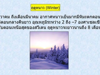 เดือนธันวาคม ถึงเดือนมีนาคม อากาศหนาวเย็นมากมีหิมะตกตอนกลางวัน จะสั้นแต่ตอนกลางคืนยาว อุณหภูมิระหว่าง  2   ถึง  – 7   องศาเซลเซียส  แต่สำหรับตอนเหนือสุดของสวีเดน ฤดูหนาวจะยาวนานถึง  8   เดือน ฤดูหนาว  ( Winter ) 