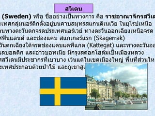 สวีเดน  ( Sweden)  หรือ ชื่ออย่างเป็นทางการ คือ  ราชอาณาจักรสวีเดน   เป็นประเทศกลุ่มนอร์ดิกตั้งอยู่บนคาบสมุทรสแกนดิเนเวีย ในยุโรปเหนือ เขตแดนทางตะวันตกจรดประเทศนอร์เวย์ ทางตะวันออกเฉียงเหนือจรด ประเทศฟินแลนด์ และช่องแคบ สแกเกอร์แรก  ( Skagerrak)  ทางตะวันตกเฉียงใต้จรดช่องแคบแคทีแกต   (Kattegat)  และทางตะวันออก จรดทะเลบอลติก และอ่าวบอทเนีย มีกรุงสตอกโฮล์มเป็นเมืองหลวง  ประเทศสวีเดนมีประชากรที่เบาบาง เว้นแต่ในเขตเมืองใหญ่ พื้นที่ส่วนใหญ่ ของประเทศประกอบด้วยป่าไม้ และภูเขาสูง สวีเดน 