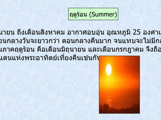 เดือนมิถุนายน ถึงเดือนสิงหาคม อากาศอบอุ่น อุณหภูมิ  25   องศาเซลเซียส ขึ้นไป ตอนกลางวันจะยาวกว่า ตอนกลางคืนมาก จนแทบจะไม่มีกลางคืน ในช่วงต้นภาคฤดูร้อน คือเดือนมิถุนายน และเดือนกรกฎาคม จึงถือได้ว่าสวีเดน ก็เป็นดินแดนแห่งพระอาทิตย์เที่ยงคืนเช่นกัน ฤดูร้อน  ( Summer ) 