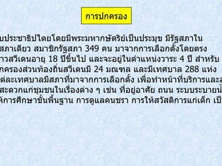 ระบอบประชาธิปไตยโดยมีพระมหากษัตริย์เป็นประมุข มีรัฐสภาใน ระบบสภาเดียว สมาชิกรัฐสภา  349  คน มาจากการเลือกตั้งโดยตรง จากชาวสวีเดนอายุ  18  ปีขึ้นไป และจะอยู่ในตำแหน่งวาระ  4  ปี สำหรับ การปกครองส่วนท้องถิ่นสวีเดนมี  24  มณฑล และมีเทศบาล  288  แห่ง  โดยแต่ละเทศบาลมีสภาที่มาจากการเลือกตั้ง เพื่อทำหน้าที่บริการและอำนวย ความสะดวกแก่ชุมชนในเรื่องต่าง ๆ เช่น ที่อยู่อาศัย ถนน ระบบระบายน้ำ  การให้การศึกษาขั้นพื้นฐาน การดูแลคนชรา การให้สวัสดิการแก่เด็ก เป็นต้น   การปกครอง 