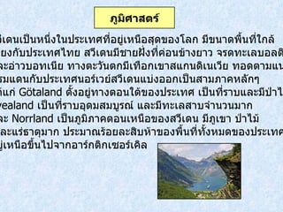 สวีเดนเป็นหนึ่งในประเทศที่อยู่เหนือสุดของโลก มีขนาดพื้นที่ใกล้ เคียงกับประเทศไทย สวีเดนมีชายฝั่งที่ค่อนข้างยาว จรดทะเลบอลติก และอ่าวบอทเนีย ทางตะวันตกมีเทือกเขาสแกนดิเนเวีย ทอดตามแนว พรมแดนกับประเทศนอร์เวย์สวีเดนแบ่งออกเป็นสามภาคหลักๆ ได้แก่  Götaland  ตั้งอยู่ทางตอนใต้ของประเทศ เป็นที่ราบและมีป่าไม้  Svealand  เป็นที่ราบอุดมสมบูรณ์ และมีทะเลสาบจำนวนมาก  และ   Norrland  เป็นภูมิภาคตอนเหนือของสวีเดน มีภูเขา ป่าไม้ และแร่ธาตุมาก ประมาณร้อยละสิบห้าของพื้นที่ทั้งหมดของประเทศตั้ง อยู่เหนือขึ้นไปจากอาร์กติกเซอร์เคิล ภูมิศาสตร์ 