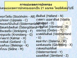 สตอกโฮล์ม  ( Stockholm - AB) อุปซอลา  ( Uppsala - C) เซอเดอร์มันลันด์  ( Södermanland - D) เอิสเตร์เยิตลันด์  ( Östergötland - E) เยินเชอปิง  ( Jönköping - F) ครูนูแบร์ย  ( Kronoberg - G) คาลมาร์  ( Kalmar - H) กทลันด์  ( Gotland - I) บเลกิงเง  ( Blekinge - K) สโกเน  ( Skåne - M) ฮัลลันด์  ( Halland - N) เวสตรา เยอตาลันด์  ( Västra Götaland - O) แวร์มลันด์  ( Värmland - S) เออเรบรู  ( Örebro - T) แวสต์มันลันด์  ( Västmanland - U) ดอลาร์นา  ( Dalarna - W) แยฟเลบอร์ย  ( Gävleborg - X) เวสเตอร์นอร์ลันด์  ( Västernorrland - Y) แยมต์ลันด์  ( Jämtland - Z) เวสเตอร์บอตเตน  ( Västerbotten - AC) นอร์บอตเตน  ( Norrbotten - BD) การแบ่งเขตการปกครอง สวีเดนแบ่งเขตการปกครองออกเป็น  21  มณฑล โดยมีดังต่อไปนี้  