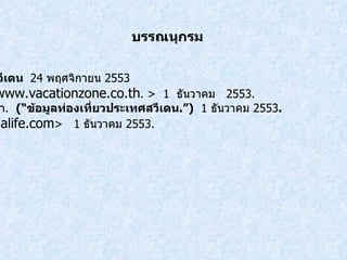 บรรณนุกรม สารานุกรมเสรี .  ประเทศสวีเดน  24  พฤศจิกายน  2553  < http://www.vacationzone.co.th . >  1   ธันวาคม  2553 .   ข้อมูลท่องเที่ยวประเทศพม่า .  (“ ข้อมูลท่องเที่ยวประเทศสวีเดน .”)   1  ธันวาคม  2553 .  < http://www.xihalife.com >  1   ธันวาคม  2553. 