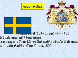   ระบอบประชาธิปไตยแบบรัฐสภาเดียว โดยมีกษัตริย์เป็นประมุขภายใต้รัฐธรรมนูญ  ซึ่งสวีเดนมีรัฐธรรมนูญลายลักษณ์อักษรที่เก่าแก่ที่สุดในยุโรป ประกอบด้วยกฎหมาย ขั้นมูลฐาน รวม  4  ฉบับ เริ่มใช้มาตั้งแต่ปี ค . ศ . 1809 ระบบการเมือง 