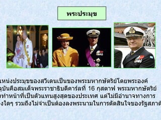 ตำแหน่งประมุขของสวีเดนเป็นของพระมหากษัตริย์โดยพระองค์ ปัจจุบันคือสมเด็จพระราชาธิบดีคาร์ลที่  16  กุสตาฟ พระมหากษัตริย์ ทรงทำหน้าที่เป็นตัวแทนสูงสุดของประเทศ แต่ไม่มีอำนาจทางการ เมืองใดๆ รวมถึงไม่จำเป็นต้องลงพระนามในการตัดสินใจของรัฐสภาด้วย พระประมุข 