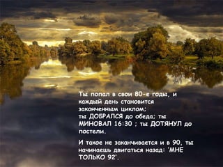 Ты попал в свои 80-е годы, и каждый день становится законченным циклом ;  ты ДОБРАЛСЯ до обеда ;  ты МИНОВАЛ 16: 30 ;  ты ДОТЯНУЛ до  постели .  И такое не заканчивается и в 90, ты   начинаешь двигаться назад:  ‘ МНЕ ТОЛЬКО 92 ’ . 