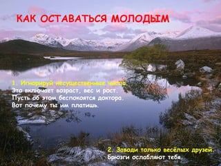 КАК ОСТАВАТЬСЯ МОЛОДЫМ 1.  Игнорируй несущественные числа .  Это включает возраст, вес и рост.   Пусть об этом беспокоятся доктора.   Вот почему ты им платишь .   2.  Заводи только весёлых друзей .  Брюзги ослабляют тебя . 
