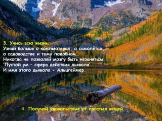 3.  Учись всю жизнь .  Узнай больше о компьютерах, о самолётах, о садоводстве и тому подобном…   Никогда не позволяй мозгу быть незанятым . ‘ Пустой ум – сфера действия дьявола ’ . И имя этого дьявола - Альцгеймер .  4 .  Получай удовольствие от простых вещей .   
