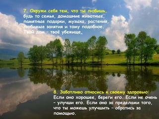 7.  Окружи себя тем, что ты любишь,   будь то семья, домашние животные,   памятные подарки ,  музыка, растения,   любимые занятия и тому подобное .  Твой дом – твоё убежище . 8.  Заботливо относись к своему здоровью :  Если оно хорошее, береги его .  Если не очень – улучши его. Если оно за пределами того, что ты можешь улучшить – обратись за помощью.   