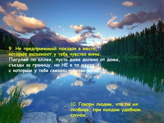 9.  Не предпринимай поездок в места,  которые вызывают у тебя чувство вины .  Погуляй по аллее, пусть даже далеко от дома, съезди за границу, но НЕ в то место, с которым у тебя связано чувство вины . 10.   Говори людям, что ты их любишь, при каждом удобном случае .  