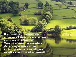 И если ты не пошлёшь это по меньшей мере восьми людям – кто о них позаботится?   Поделись этим с кем-нибудь ...  Мы все нуждаемся в том,  чтобы проживать каждый день нашей жизни со всей полнотой! !  