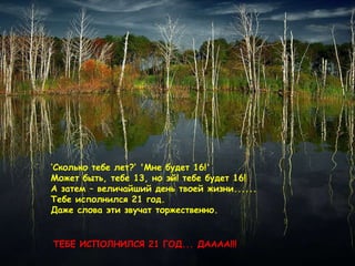 ‘ Сколько тебе лет ?‘   ' Мне будет  16!'  Может быть, тебе  13,  но эй! тебе будет 16 ! А затем – величайший день твоей жизни ......  Тебе исполнился  21  год .  Даже слова эти звучат торжественно .  ТЕБЕ ИСПОЛНИЛСЯ  21  ГОД ...  ДАААА !!!  