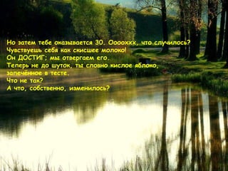 Но затем тебе оказывается  30.  Ооооххх ,  что случилось ?  Чувствуешь себя как скисшее молоко !  Он ДОСТИГ ;  мы отвергаем его .  Теперь не до шуток, ты словно кислое яблоко, запечённое в тесте.  Что не так?  А что, собственно, изменилось ?  