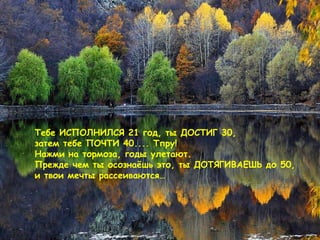 Тебе ИСПОЛНИЛСЯ 21   год, ты ДОСТИГ  30,  затем тебе ПОЧТИ  40....  Тпру !  Нажми на тормоза ,  годы улетают. Прежде чем ты осознаёшь это, ты ДОТЯГИВАЕШЬ до 50, и твои мечты рассеиваются… 