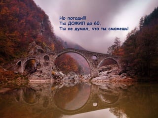 Но погоди !!!  Ты ДОЖИЛ до 60 .  Ты не думал, что ты сможешь !   