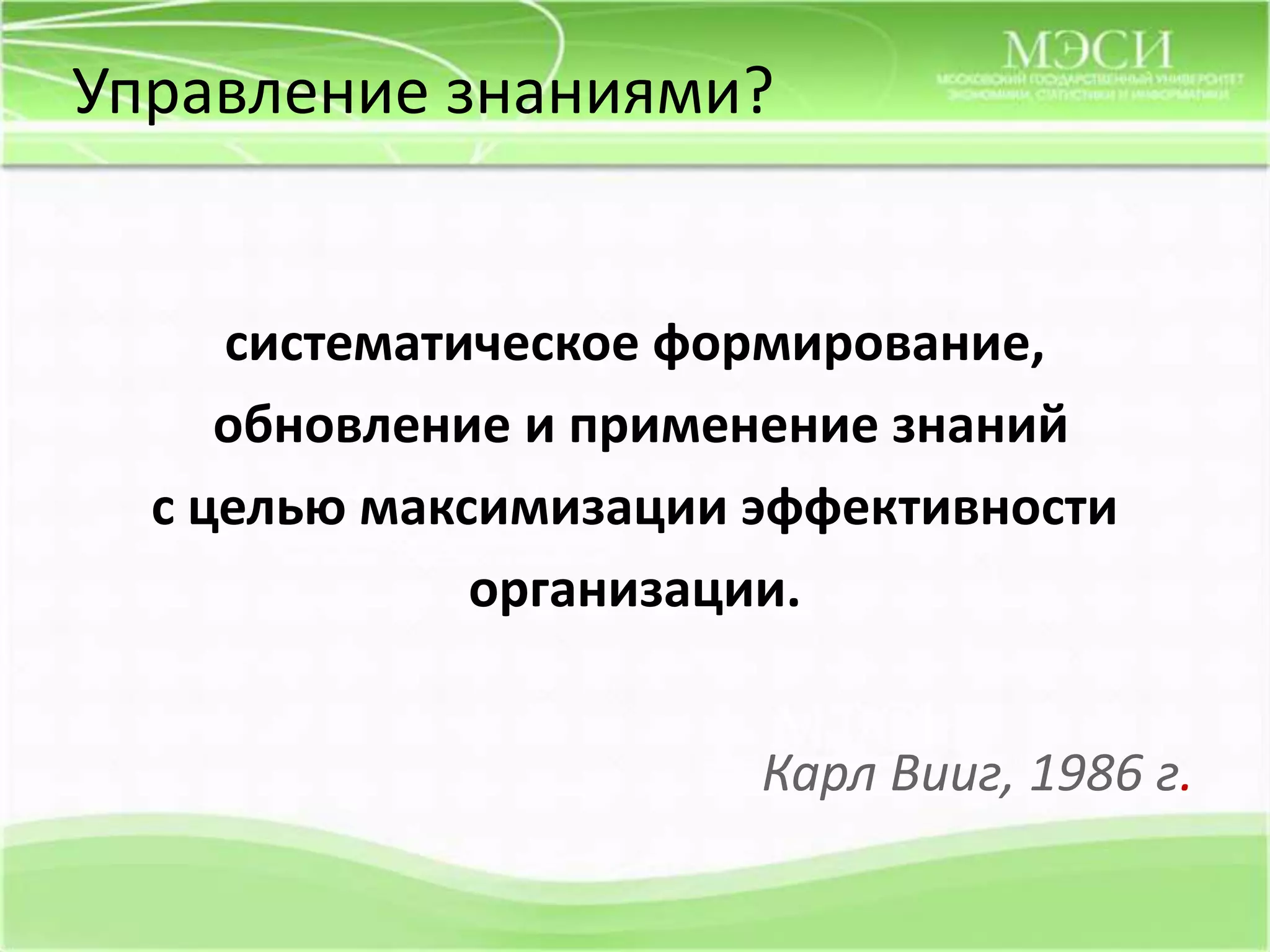 Управлениезнаниями? систематическое формирование, обновление и применение знаний с целью максимизации эффективности организации.Карл Вииг, 1986 г.