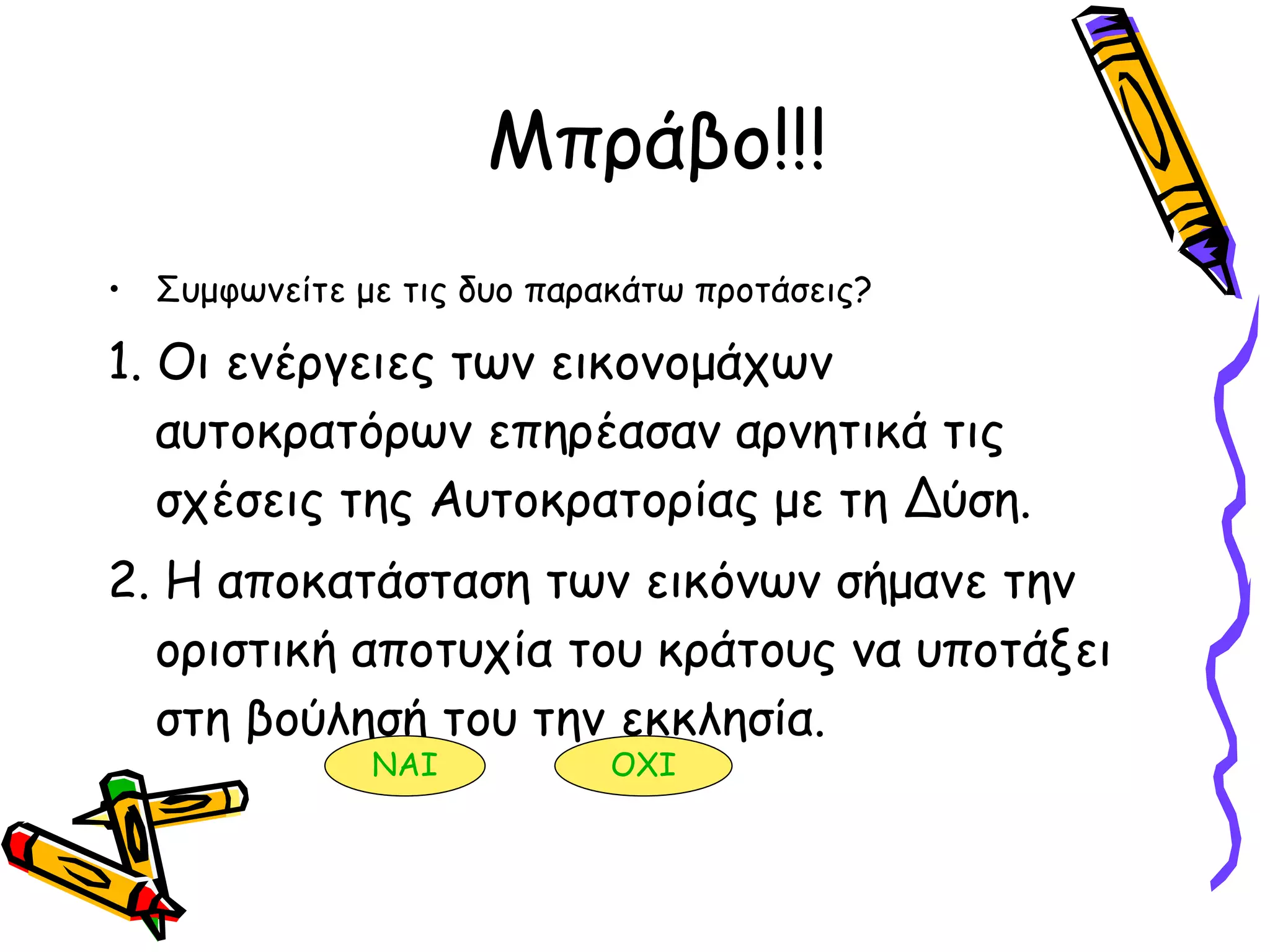 Μπράβο!!! Συμφωνείτε με τις δυο παρακάτω προτάσεις? 1. Οι ενέργειες των εικονομάχων αυτοκρατόρων επηρέασαν αρνητικά τις σχέσεις της Αυτοκρατορίας με τη Δύση. 2. Η αποκατάσταση των εικόνων σήμανε την οριστική αποτυχία του κράτους να υποτάξει στη βούλησή του την εκκλησία.  ΝΑΙ ΟΧΙ 