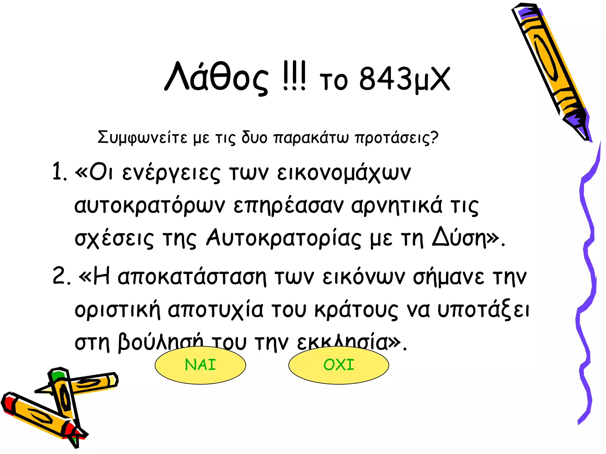 Λάθος !!!  το 843μΧ Συμφωνείτε με τις δυο παρακάτω προτάσεις? 1. «Οι ενέργειες των εικονομάχων αυτοκρατόρων επηρέασαν αρνητικά τις σχέσεις της Αυτοκρατορίας με τη Δύση». 2. «Η αποκατάσταση των εικόνων σήμανε την οριστική αποτυχία του κράτους να υποτάξει στη βούλησή του την εκκλησία».  ΝΑΙ ΟΧΙ 