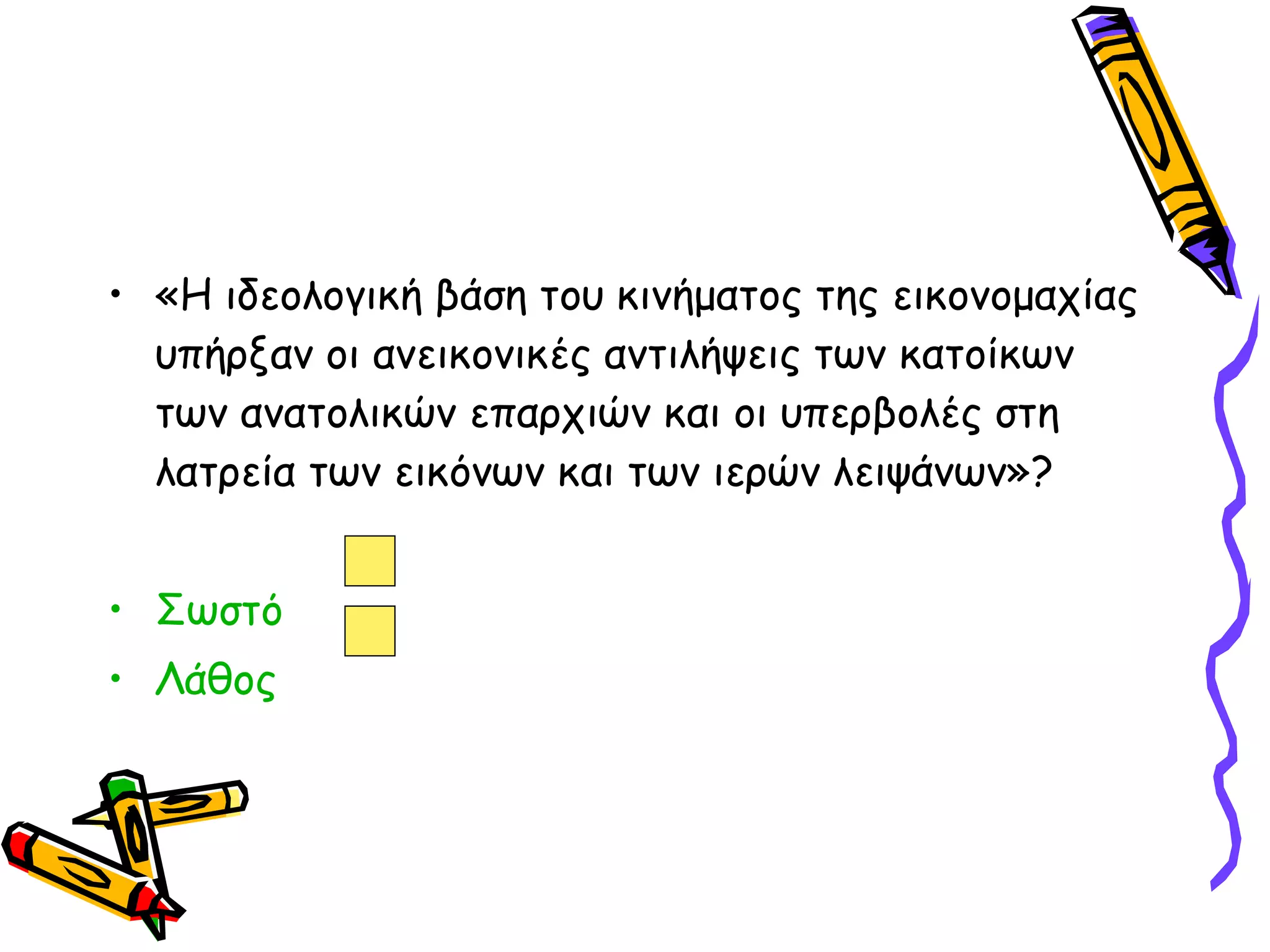 «Η ιδεολογική βάση του κινήματος της εικονομαχίας υπήρξαν οι ανεικονικές αντιλήψεις των κατοίκων των ανατολικών επαρχιών και οι υπερβολές στη λατρεία των εικόνων και των ιερών λειψάνων»? Σωστό  Λάθος 