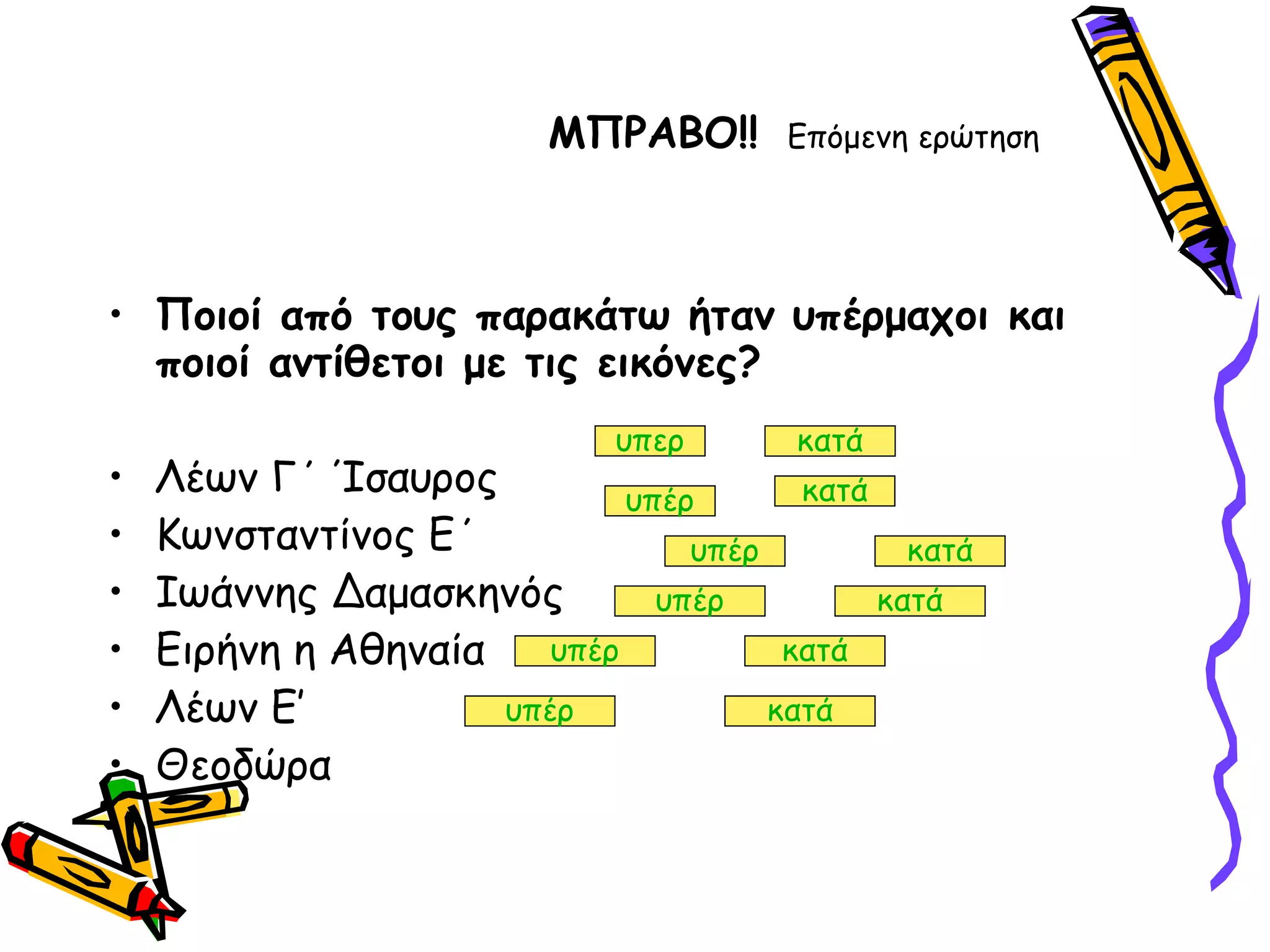 ΜΠΡΑΒΟ!!   Επόμενη ερώτηση Ποιοί από τους παρακάτω ήταν υπέρμαχοι και ποιοί αντίθετοι με τις εικόνες? Λέων Γ΄ Ίσαυρος  Κωνσταντίνος Ε΄ Ιωάννης Δαμασκηνός Ειρήνη η Αθηναία Λέων Ε’  Θεοδώρα  υπερ κατά υπέρ κατά υπέρ κατά υπέρ κατά υπέρ κατά υπέρ κατά 