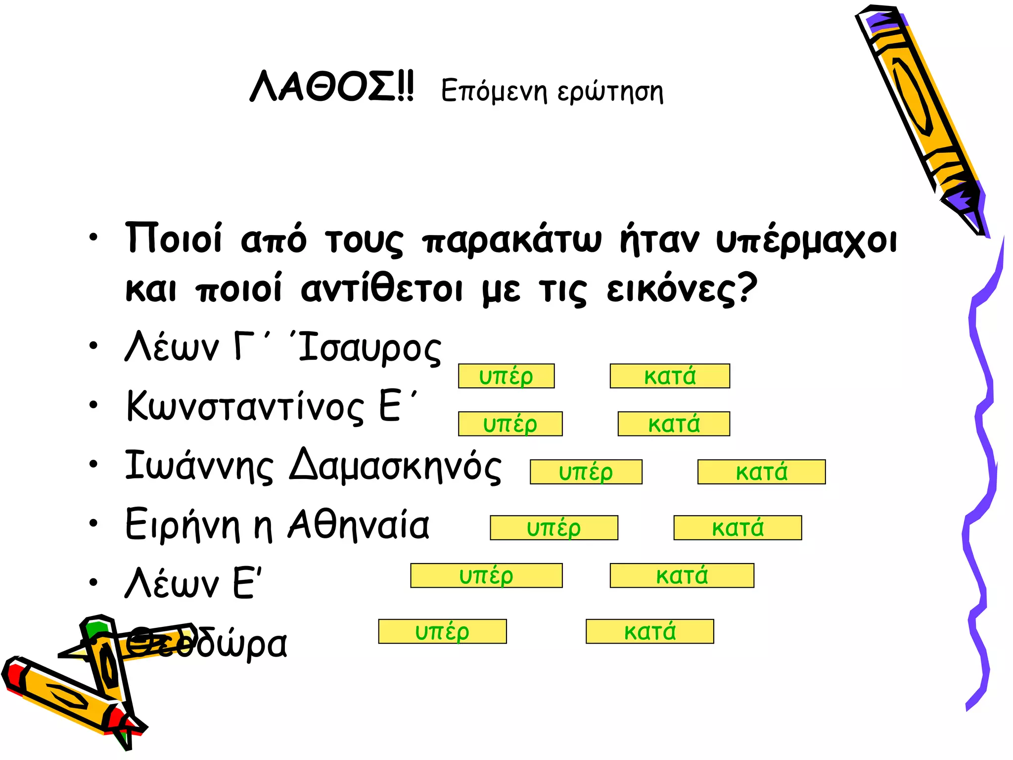 ΛΑΘΟΣ!!   Επόμενη ερώτηση Ποιοί από τους παρακάτω ήταν υπέρμαχοι και ποιοί αντίθετοι με τις εικόνες? Λέων Γ΄ Ίσαυρος  Κωνσταντίνος Ε΄ Ιωάννης Δαμασκηνός Ειρήνη η Αθηναία Λέων Ε’  Θεοδώρα  υπέρ κατά υπέρ κατά υπέρ κατά υπέρ κατά υπέρ κατά υπέρ κατά 