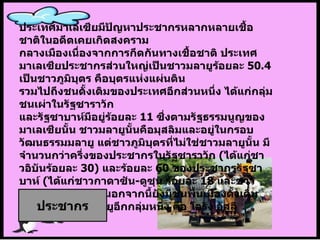 ประเทศมาเลเซียมีปัญหาประชากรหลากหลายเชื้อชาติในอดีตเคยเกิดสงคราม กลางเมืองเนื่องจากการกีดกันทางเชื้อชาติ ประเทศมาเลเซียประชากรส่วนใหญ่เป็นชาวมลายูร้อยละ  50.4  เป็นชาวภูมิบุตร   คือบุตรแห่งแผ่นดิน  รวมไปถึงชนดั้งเดิมของประเทศอีกส่วนหนึ่ง ได้แก่กลุ่มชนเผ่าในรัฐซาราวัก และรัฐซาบาห์มีอยู่ร้อยละ  11  ซึ่งตามรัฐธรรมนูญของมาเลเซียนั้น ชาวมลายูนั้นคือมุสลิมและอยู่ในกรอบวัฒนธรรมมลายู แต่ชาวภูมิบุตรที่ไม่ใช่ชาวมลายูนั้น มีจำนวนกว่าครึ่งของประชากรในรัฐซาราวัก  ( ได้แก่ชาวอิบันร้อยละ  30)  และร้อยละ  60  ของประชากรรัฐซาบาห์  ( ได้แก่ชาวกาดาซัน - ดูซุน   ร้อยละ  18  และชาวบาเจา   ร้อยละ  17) นอกจากนี้ยังมีชนพื้นเมืองดั้งเดิมของคาบสมุทรมลายูอีกกลุ่มหนึ่ง คือ โอรัง อัสลี ประชากร 