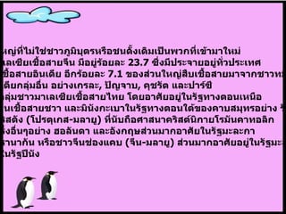 ประชากรกลุ่มใหญ่ที่ไม่ใช่ชาวภูมิบุตรหรือชนดั้งเดิมเป็นพวกที่เข้ามาใหม่ โดยเป็นชาวมาเลเซียเชื้อสายจีน   มีอยู่ร้อยละ  23.7  ซึ่งมีประจายอยู่ทั่วประเทศ  มีชาวมาเลเซียเชื้อสายอินเดีย   อีกร้อยละ  7.1  ของส่วนใหญ่สืบเชื้อสายมาจากชาวทมิฬ แต่ยังมีชาวอินเดียกลุ่มอื่น อย่างเกรละ ,  ปัญจาบ ,  คุชรัต   และปาร์ซี   นอกจากนี้ยังมีกลุ่มชาวมาเลเซียเชื้อสายไทย   โดยอาศัยอยู่ในรัฐทางตอนเหนือ ของประเทศ มีคนเชื้อสายชวา   และมินังกะเบาในรัฐทางตอนใต้ของคาบสมุทรอย่าง รัฐยะโฮร์ ชุมชนลูกครึ่งคริสตัง   ( โปรตุเกส - มลายู )  ที่นับถือศาสนาคริสต์นิกายโรมันคาทอลิก   และชุมชนลูกครึ่งอื่นๆอย่าง ฮอลันดา และอังกฤษส่วนมากอาศัยในรัฐมะละกา   ส่วนลูกครึ่งเปอรานากัน   หรือชาวจีนช่องแคบ  ( จีน - มลายู )  ส่วนมากอาศัยอยู่ในรัฐมะละกา   และมีชุมชนอยู่ในรัฐปีนัง 