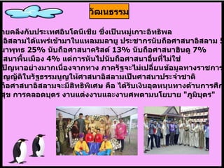 มีสภาพคล้ายคลึงกับประเทศอินโดนีเชีย ชึ่งเป็นหมู่เกาะอิทธิพล ของศาสนาอิสลามได้แพร่เข้ามาในแหลมมลายู ประชากรนับถือศาสนาอิสลาม   55%  นับถือศาสนาพุทธ   25%  นับถือศาสนาคริสต์   13%  นับถือศาสนาฮินดู   7%  และลัทธิศาสนาพื้นเมือง  4%  แต่การหันไปนับถือศาสนาอื่นที่ไม่ใช่ อิสลามเป็นปัญหาอย่างมากเนื่องจากทาง ภาครัฐจะไม่เปลี่ยนข้อมูลทางราชการให้ มาเลเซียบัญญัติในรัฐธรรมนูญให้ศาสนาอิสลามเป็นศาสนาประจำชาติ  และผู้ที่นับถือศาสนาอิสลามจะมีสิทธิพิเศษ คือ ได้รับเงินอุดหนุนทางด้านการศึกษา สาธารณะสุข การคลอดบุตร งานแต่งงานและงานศพตามนโยบาย  " ภูมิบุตร " วัฒนธรรม 