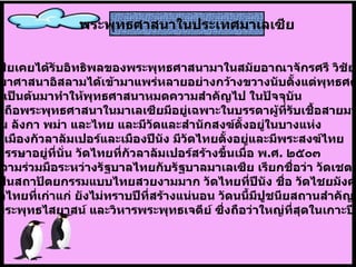 มาเลเซียเคยได้รับอิทธิพลของพระพุทธศาสนามาในสมัยอาณาจักรศรี วิชัย  แต่ต่อมาศาสนาอิสลามได้เข้ามาแพร่หลายอย่างกว้างขวางนับตั้งแต่พุทธศตวรรษ ที่ ๒๐ เป็นต้นมาทำให้พุทธศาสนาหมดความสำคัญไป   ในปัจจุบัน  การนับถือพระพุทธศาสนาในมาเลเซียมีอยู่เฉพาะในบรรดาผู้ที่รับเชื้อสายมาจาก ชาวจีน ลังกา พม่า และไทย และมีวัดและสำนักสงฆ์ตั้งอยู่ในบางแห่ง เช่น ที่เมืองกัวลาลัมเปอร์และเมืองปีนัง มีวัดไทยตั้งอยู่และมีพระสงฆ์ไทย ไปจำพรรษาอยู่ที่นั่น วัดไทยที่กัวลาลัมเปอร์สร้างขึ้นเมื่อ พ . ศ .  ๒๕๐๓ ด้วยความร่วมมือระหว่างรัฐบาลไทยกับรัฐบาลมาเลเซีย เรียกชื่อว่า วัดเชตวัน  สร้างเป็นสถาปัตยกรรมแบบไทยสวยงามมาก วัดไทยที่ปีนัง ชื่อ วัดไชยมังคลาราม เป็นวัดไทยที่เก่าแก่ ยังไม่ทราบปีที่สร้างแน่นอน วัดนนี้มีปูชนียสถานสำคัญ เช่น พระพุทธไสยาสน์ และวิหารพระพุทธเจดีย์ ซึ่งถือว่าใหญ่ที่สุดในเกาะปีนัง .   พระพุทธศาสนาในประเทศมาเลเซีย 