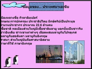 เมืองหลวงชื่อ กัวลาลัมเปอร์   ลักษณะการปกครอง ประชาธิปไตย มีกษัตริย์เป็นประมุข   จำนวนประชากร ประมาณ  22.6  ล้านคน   เชื้อชาติ พลเมืองส่วนใหญ่มีเชื้อชาติมลายู นอกนั้นเป็นชาวจีน  ชาวอินเดีย ชาวเขาเผ่าต่างๆ เลือดผสมมลายูกับโปรตุเกส มลายูกับฮอลันดา มลายูกับอังกฤษ   ศาสนา ส่วนใหญ่นับถือศาสนาอิสลาม   ภาษาที่ใช้ ภาษาอังกฤษ   ข้อมูลของ ...   ประเทศมาเลเซีย   